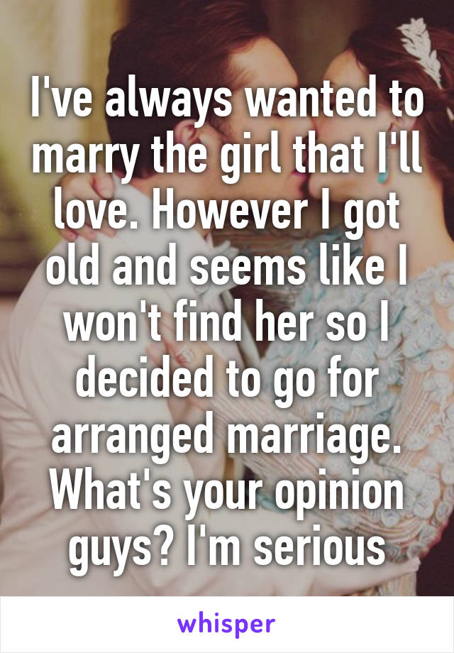 I've always wanted to marry the girl that I'll love. However I got old and seems like I won't find her so I decided to go for arranged marriage.
What's your opinion guys? I'm serious