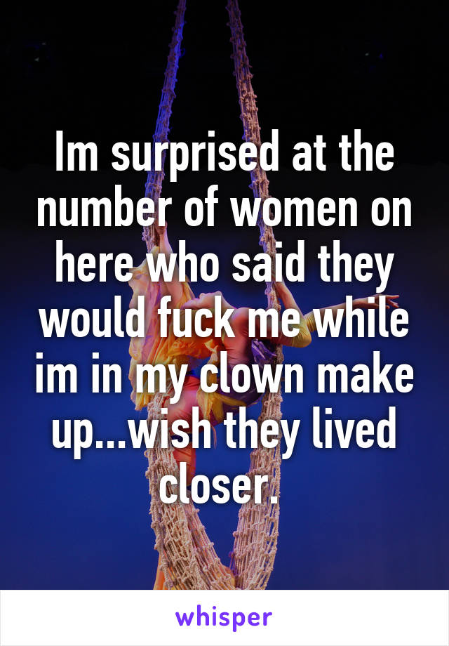 Im surprised at the number of women on here who said they would fuck me while im in my clown make up...wish they lived closer. 