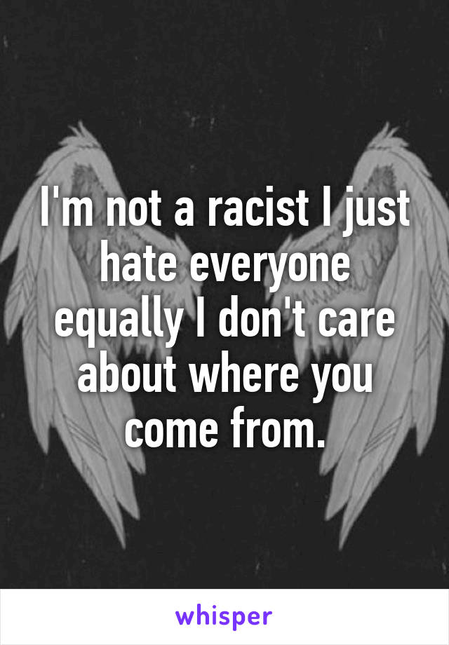 I'm not a racist I just hate everyone equally I don't care about where you come from.