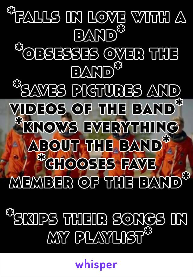 *falls in love with a band*
*obsesses over the band* 
*saves pictures and videos of the band* 
*knows everything about the band*
*chooses fave member of the band* 
*skips their songs in my playlist*