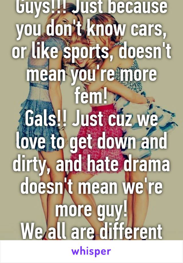 Guys!!! Just because you don't know cars, or like sports, doesn't mean you're more fem!
Gals!! Just cuz we love to get down and dirty, and hate drama doesn't mean we're more guy!
We all are different people!!!