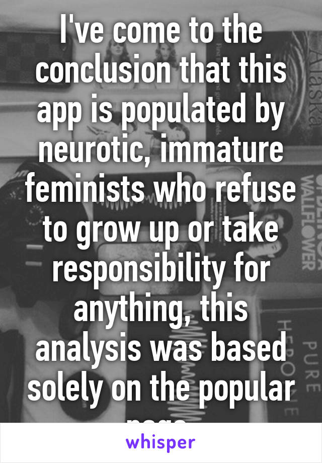 I've come to the conclusion that this app is populated by neurotic, immature feminists who refuse to grow up or take responsibility for anything, this analysis was based solely on the popular page.