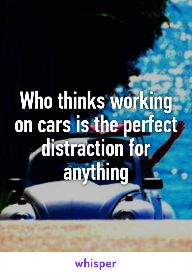 Who thinks working on cars is the perfect distraction for anything