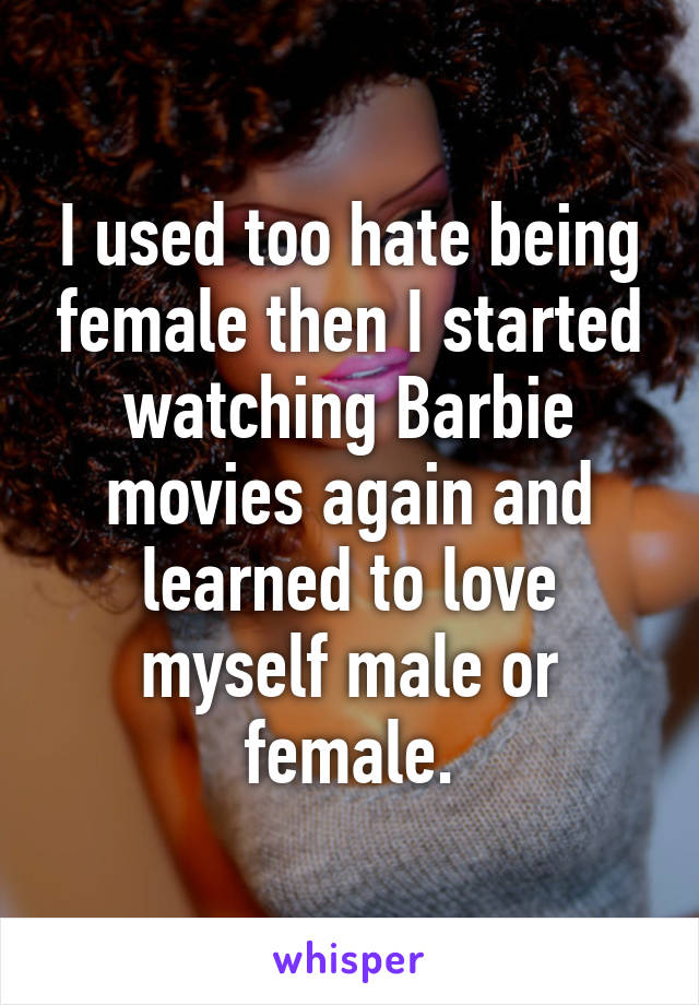 I used too hate being female then I started watching Barbie movies again and learned to love myself male or female.