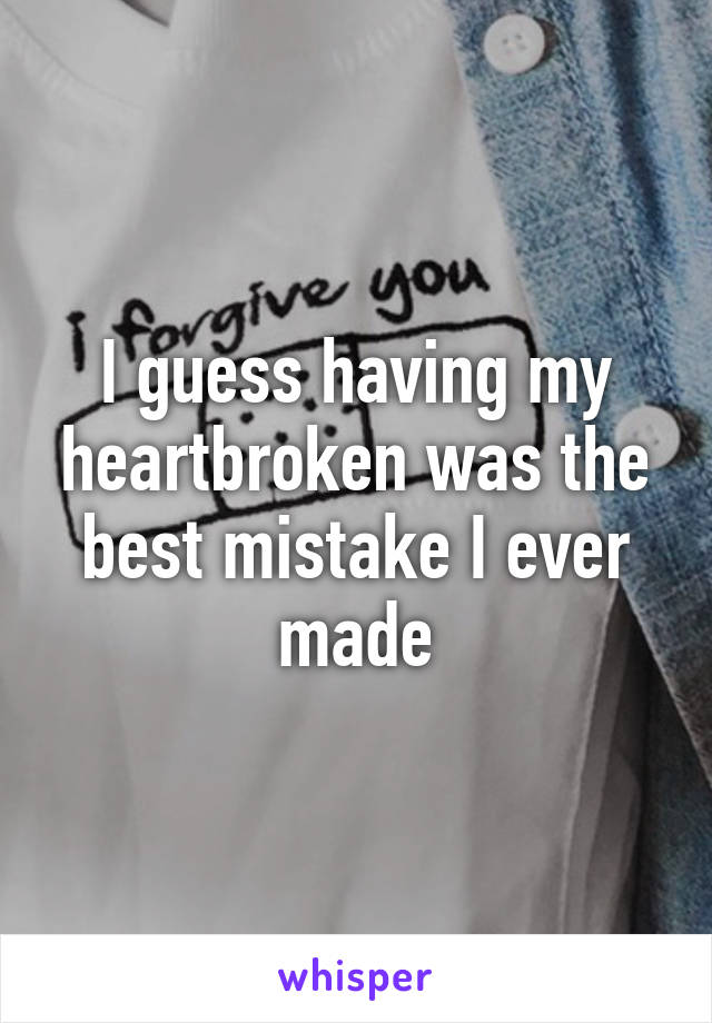 I guess having my heartbroken was the best mistake I ever made