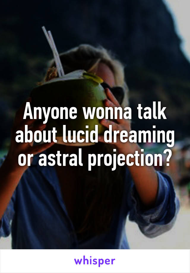 Anyone wonna talk about lucid dreaming or astral projection?