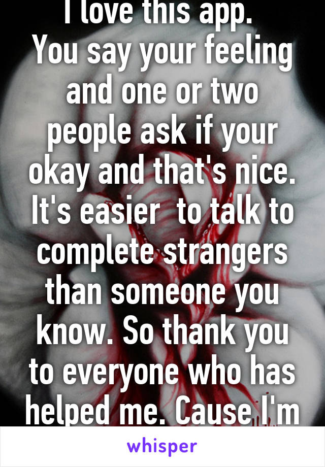 I love this app. 
You say your feeling and one or two people ask if your okay and that's nice. It's easier  to talk to complete strangers than someone you know. So thank you to everyone who has helped me. Cause I'm getting through it. Xx 