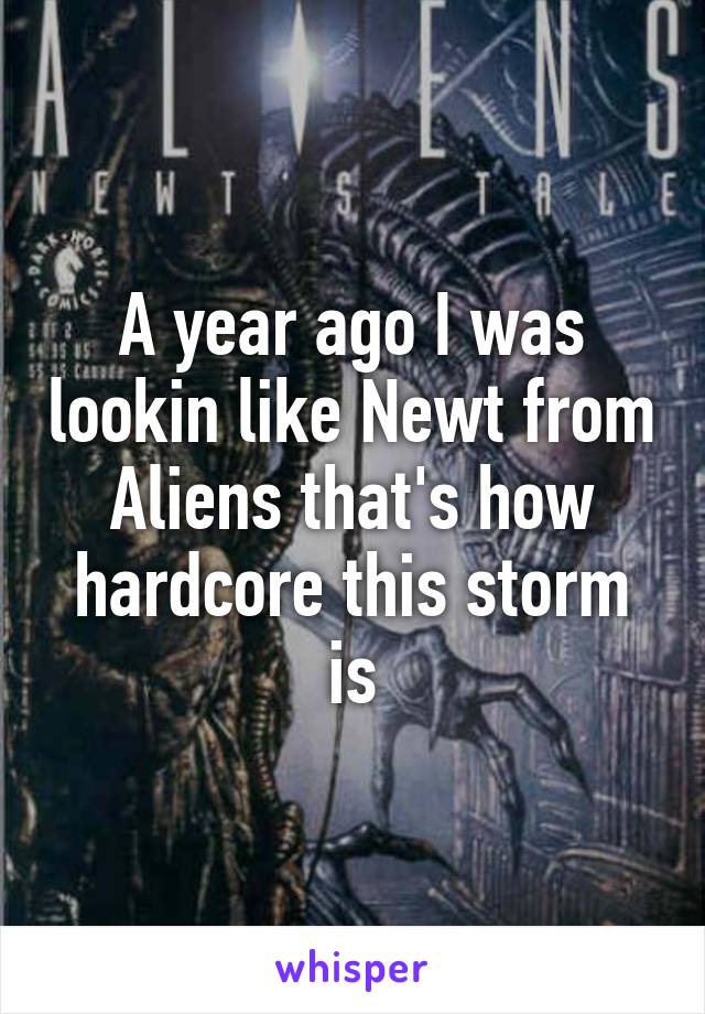 A year ago I was lookin like Newt from Aliens that's how hardcore this storm is