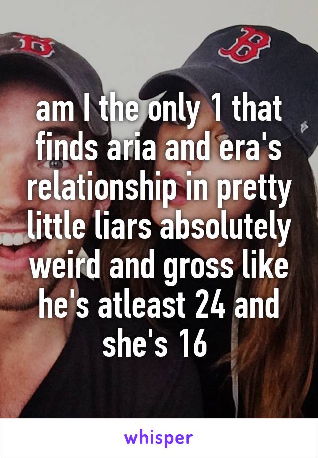 am I the only 1 that finds aria and era's relationship in pretty little liars absolutely weird and gross like he's atleast 24 and she's 16 