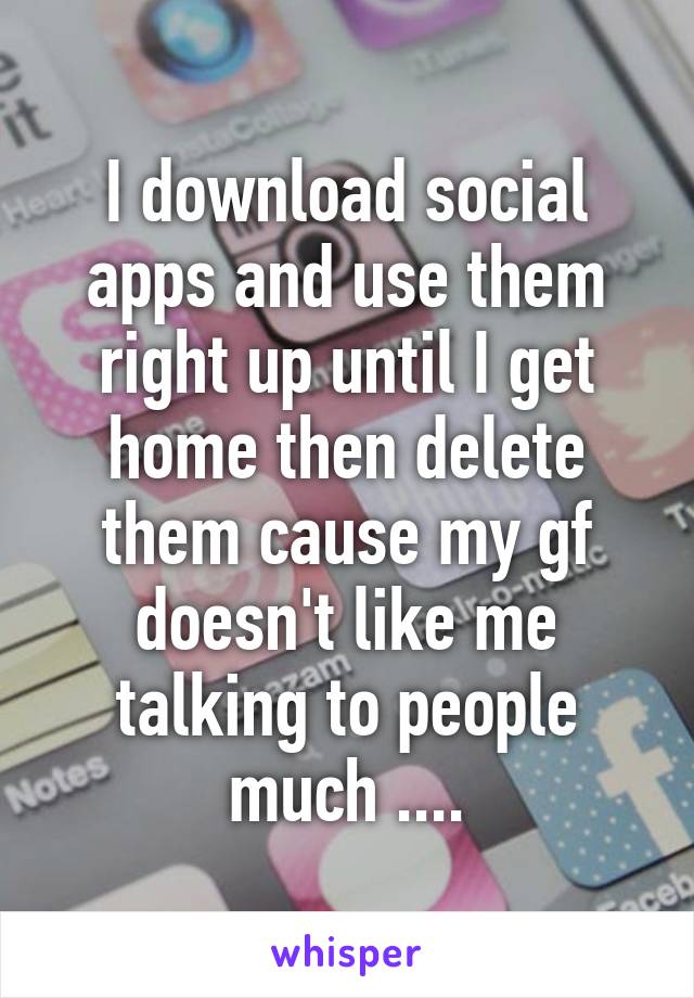 I download social apps and use them right up until I get home then delete them cause my gf doesn't like me talking to people much ....