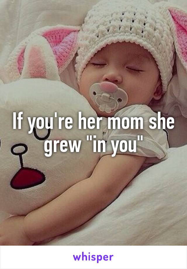 If you're her mom she grew "in you"