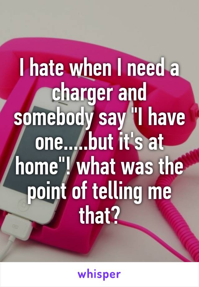 I hate when I need a charger and somebody say "I have one.....but it's at home"! what was the point of telling me that?