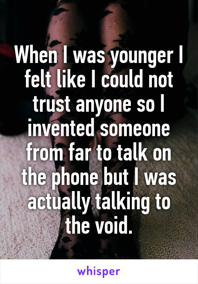 When I was younger I felt like I could not trust anyone so I invented someone from far to talk on the phone but I was actually talking to the void.