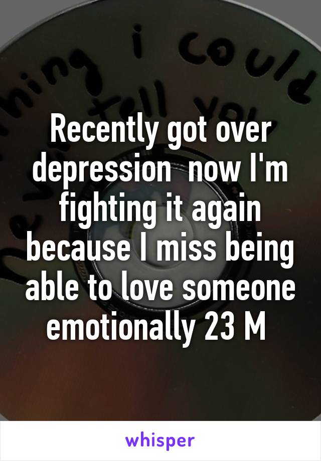 Recently got over depression  now I'm fighting it again because I miss being able to love someone emotionally 23 M 