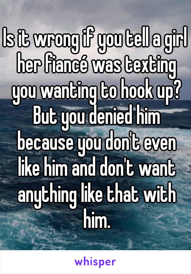 Is it wrong if you tell a girl her fiancé was texting you wanting to hook up? But you denied him because you don't even like him and don't want anything like that with him.