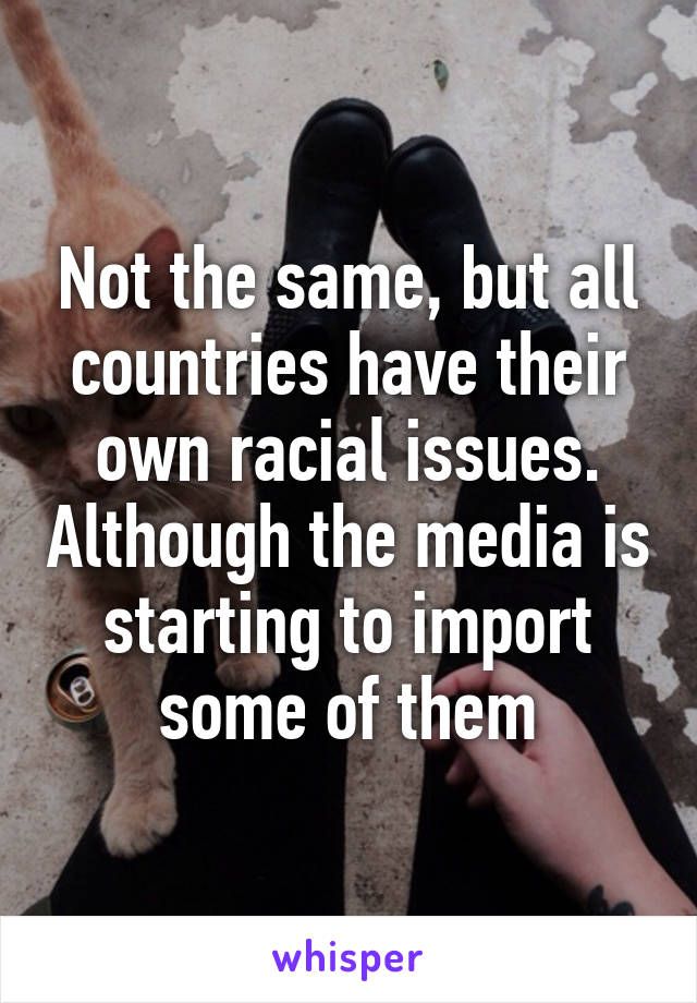 Not the same, but all countries have their own racial issues. Although the media is starting to import some of them