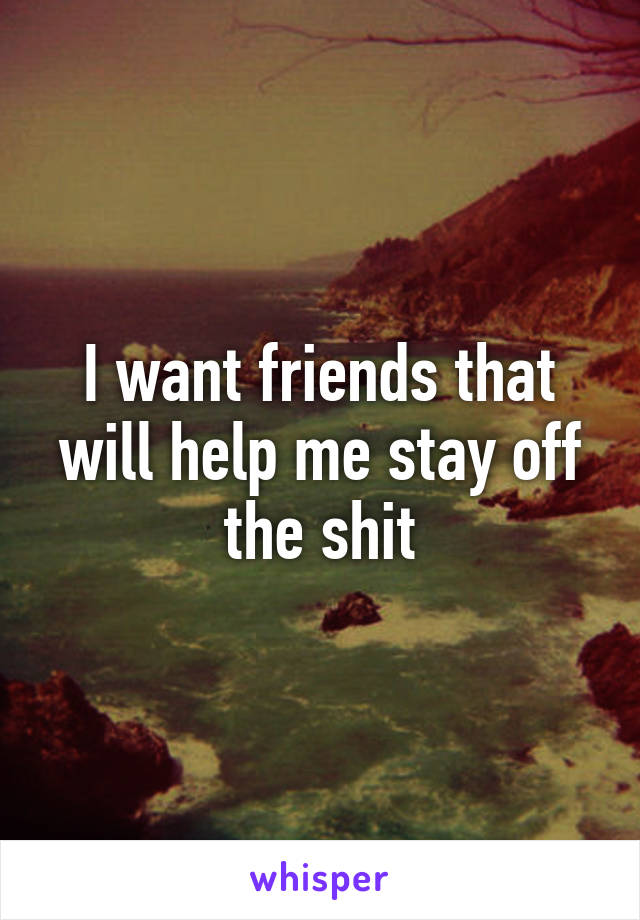 I want friends that will help me stay off the shit