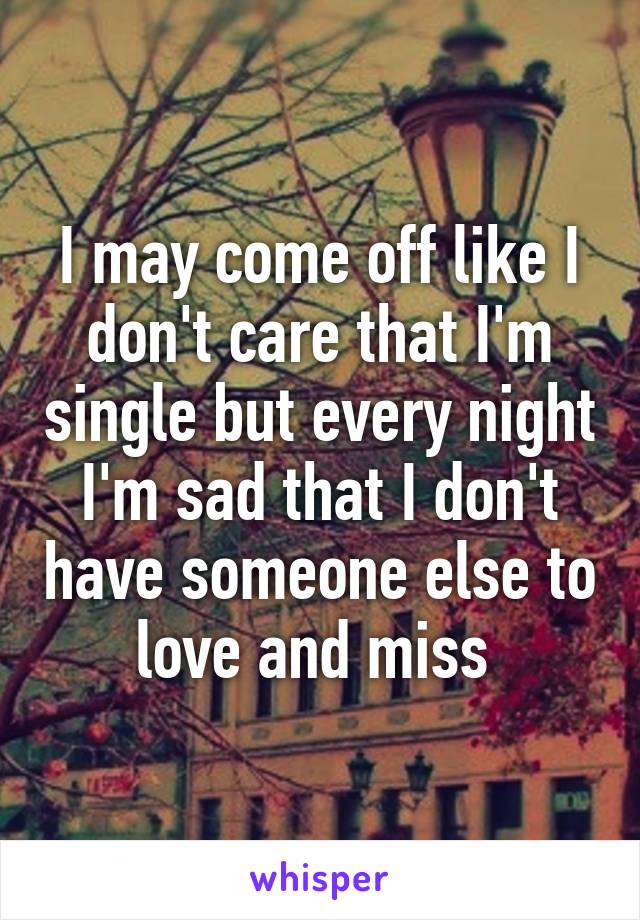 I may come off like I don't care that I'm single but every night I'm sad that I don't have someone else to love and miss 