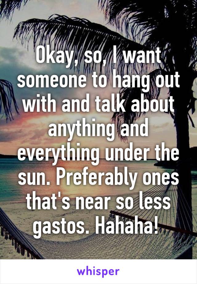 Okay, so, I want someone to hang out with and talk about anything and everything under the sun. Preferably ones that's near so less gastos. Hahaha! 