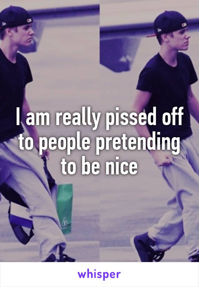 I am really pissed off to people pretending to be nice