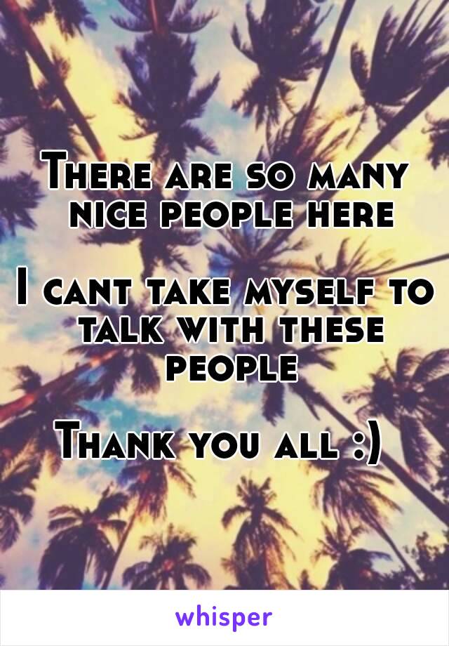 There are so many nice people here

I cant take myself to talk with these people

Thank you all :) 