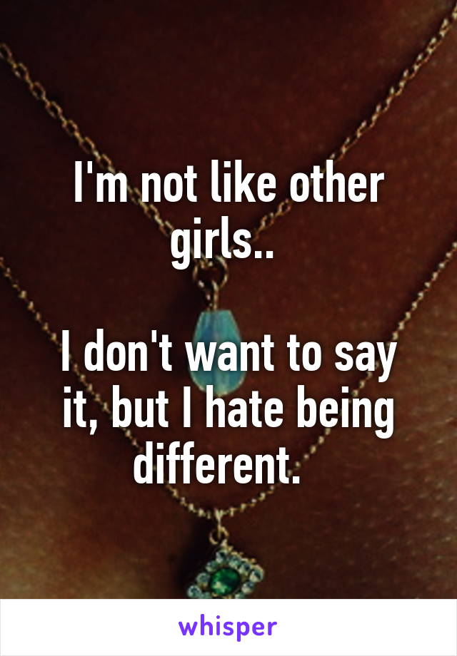 I'm not like other girls.. 

I don't want to say it, but I hate being different.  