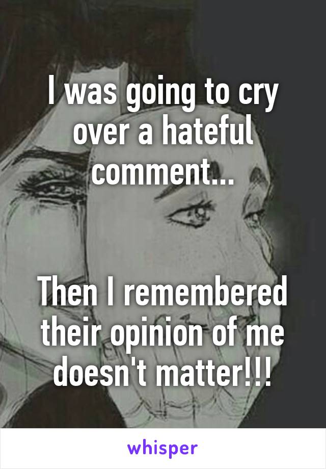 I was going to cry over a hateful comment...


Then I remembered their opinion of me doesn't matter!!!