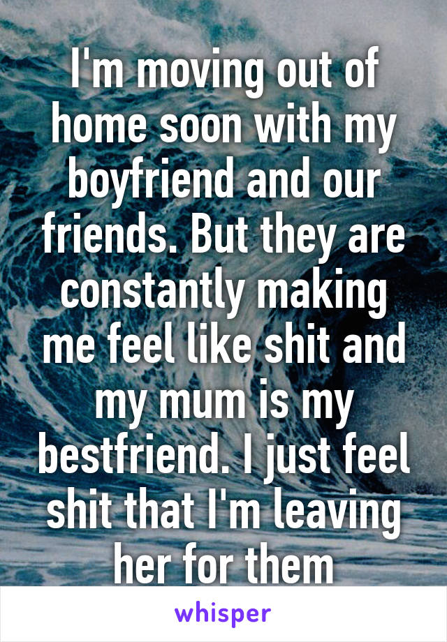 I'm moving out of home soon with my boyfriend and our friends. But they are constantly making me feel like shit and my mum is my bestfriend. I just feel shit that I'm leaving her for them