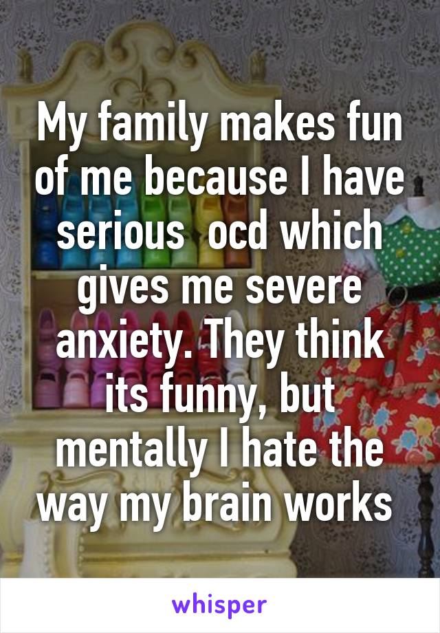 My family makes fun of me because I have serious  ocd which gives me severe anxiety. They think its funny, but mentally I hate the way my brain works 