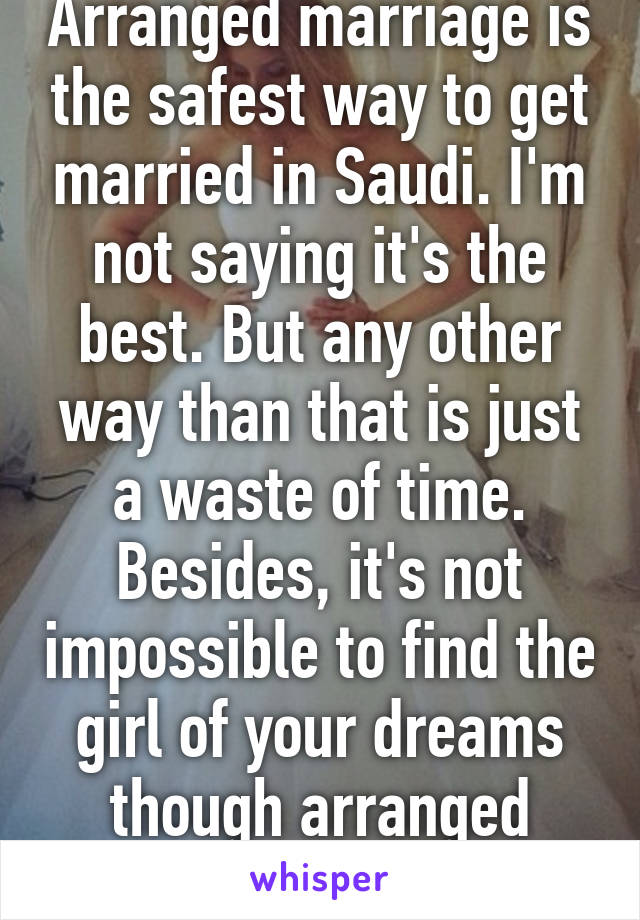 Arranged marriage is the safest way to get married in Saudi. I'm not saying it's the best. But any other way than that is just a waste of time. Besides, it's not impossible to find the girl of your dreams though arranged marriage. 