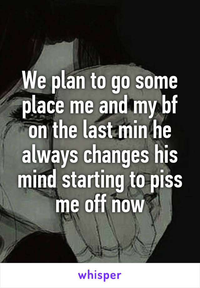 We plan to go some place me and my bf on the last min he always changes his mind starting to piss me off now