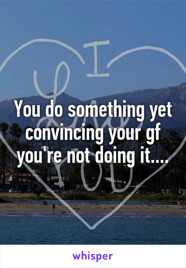 You do something yet convincing your gf you're not doing it....