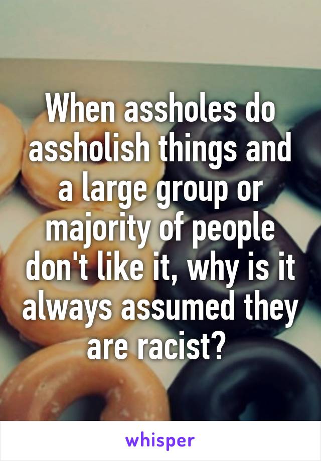 When assholes do assholish things and a large group or majority of people don't like it, why is it always assumed they are racist? 