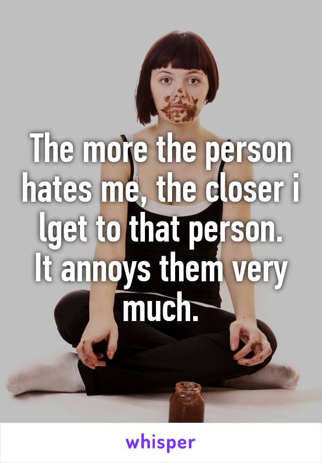 The more the person hates me, the closer i lget to that person.
It annoys them very much.