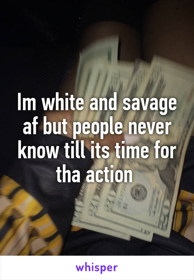 Im white and savage af but people never know till its time for tha action 