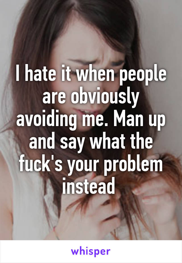 I hate it when people are obviously avoiding me. Man up and say what the fuck's your problem instead 