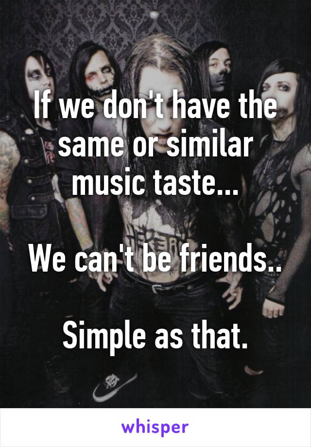 If we don't have the same or similar music taste...

We can't be friends..

Simple as that.