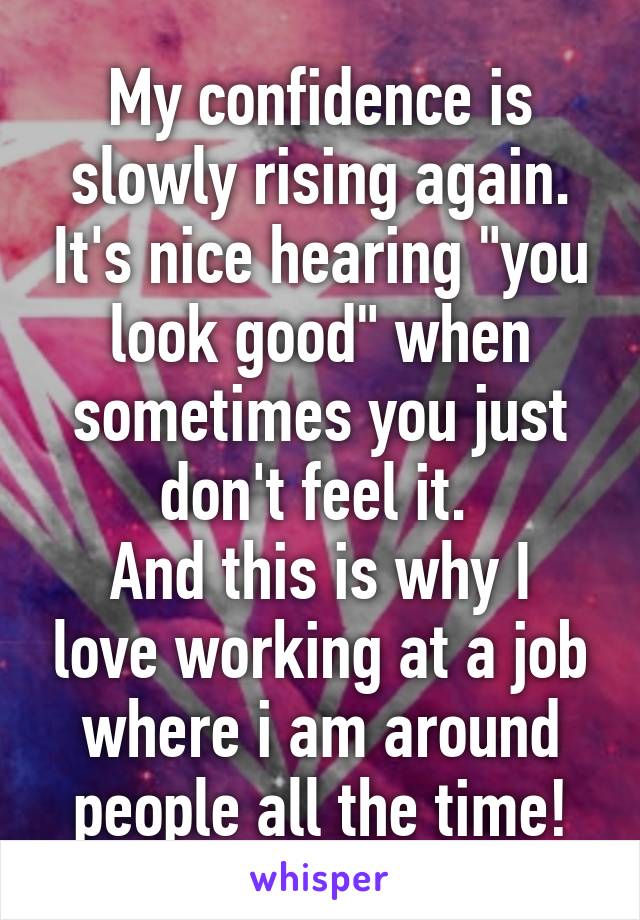 My confidence is slowly rising again. It's nice hearing "you look good" when sometimes you just don't feel it. 
And this is why I love working at a job where i am around people all the time!