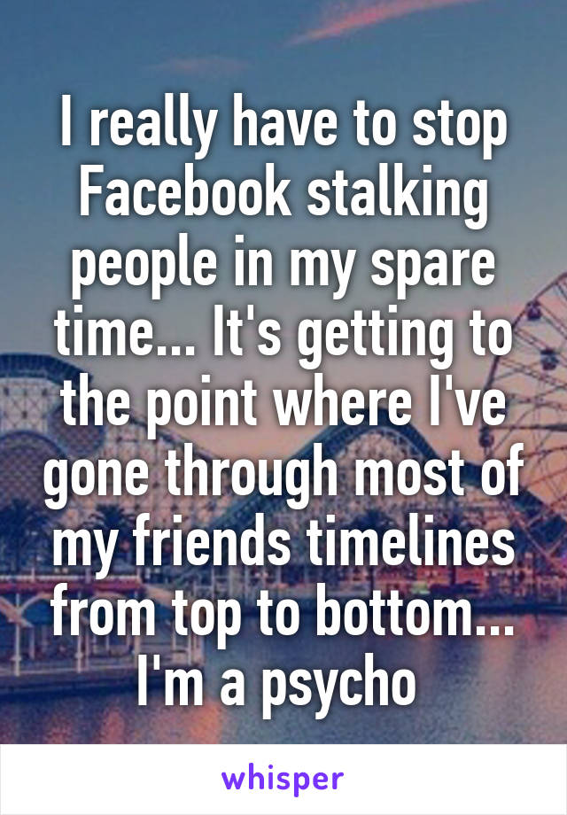 I really have to stop Facebook stalking people in my spare time... It's getting to the point where I've gone through most of my friends timelines from top to bottom... I'm a psycho 