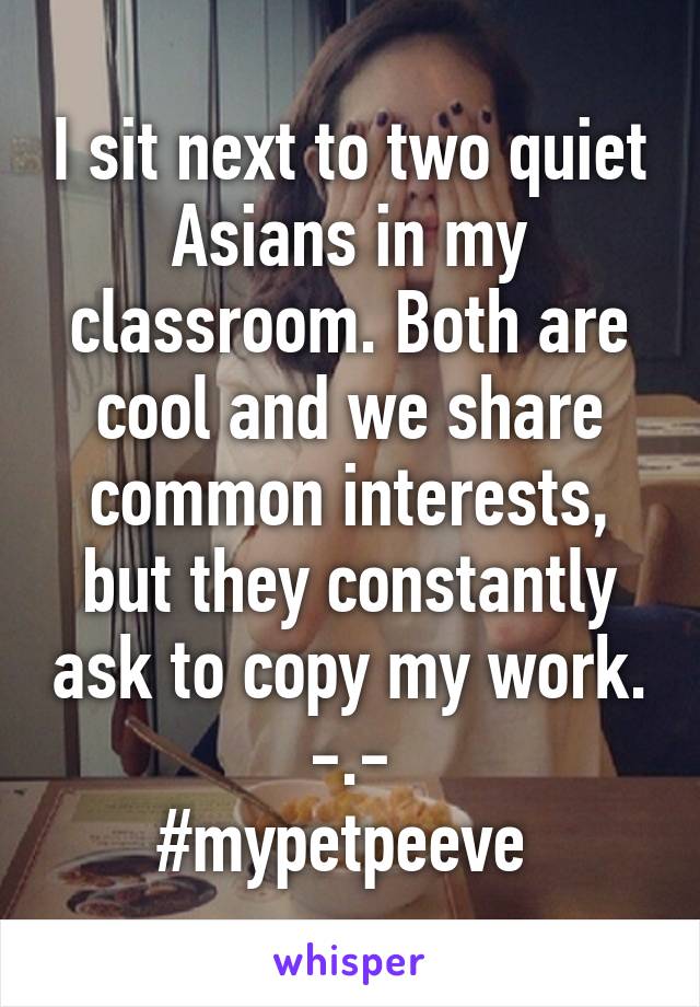 I sit next to two quiet Asians in my classroom. Both are cool and we share common interests, but they constantly ask to copy my work. -.-
#mypetpeeve 