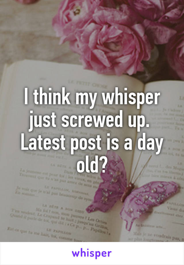 I think my whisper just screwed up. 
Latest post is a day old?