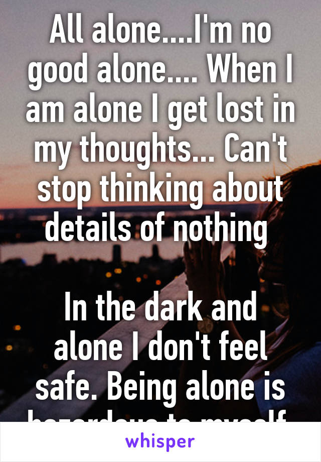 All alone....I'm no good alone.... When I am alone I get lost in my thoughts... Can't stop thinking about details of nothing 

In the dark and alone I don't feel safe. Being alone is hazardous to myself.