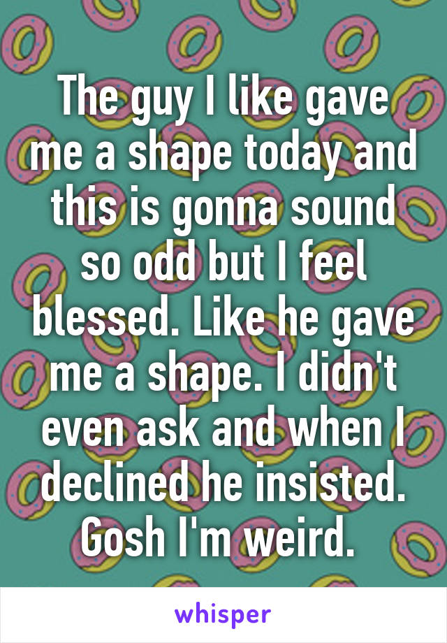 The guy I like gave me a shape today and this is gonna sound so odd but I feel blessed. Like he gave me a shape. I didn't even ask and when I declined he insisted. Gosh I'm weird. 