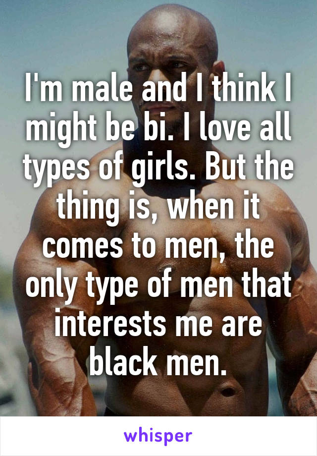 I'm male and I think I might be bi. I love all types of girls. But the thing is, when it comes to men, the only type of men that interests me are black men.