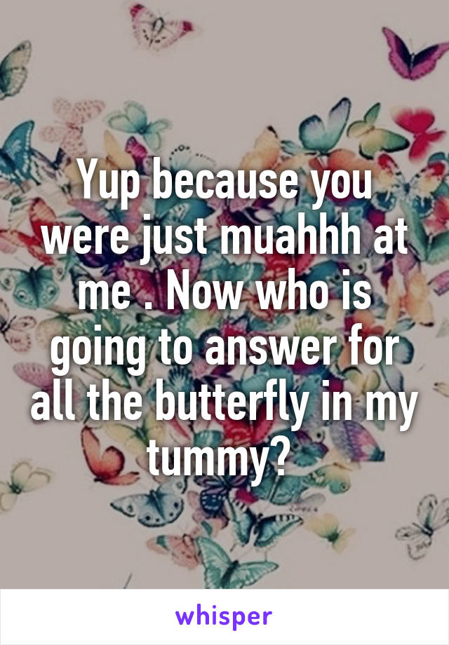 Yup because you were just muahhh at me . Now who is going to answer for all the butterfly in my tummy? 