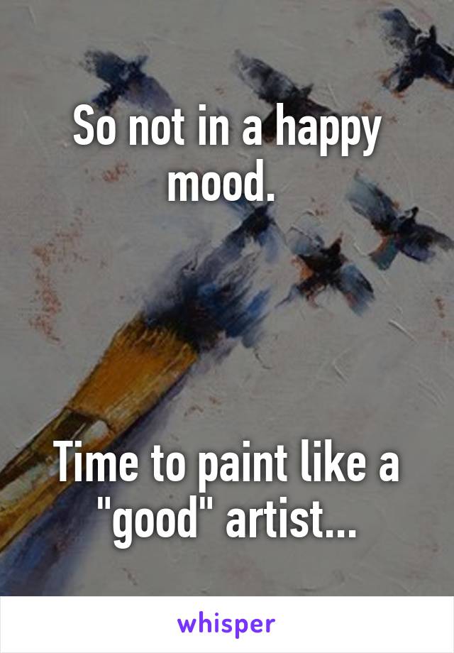 So not in a happy mood. 




Time to paint like a "good" artist...