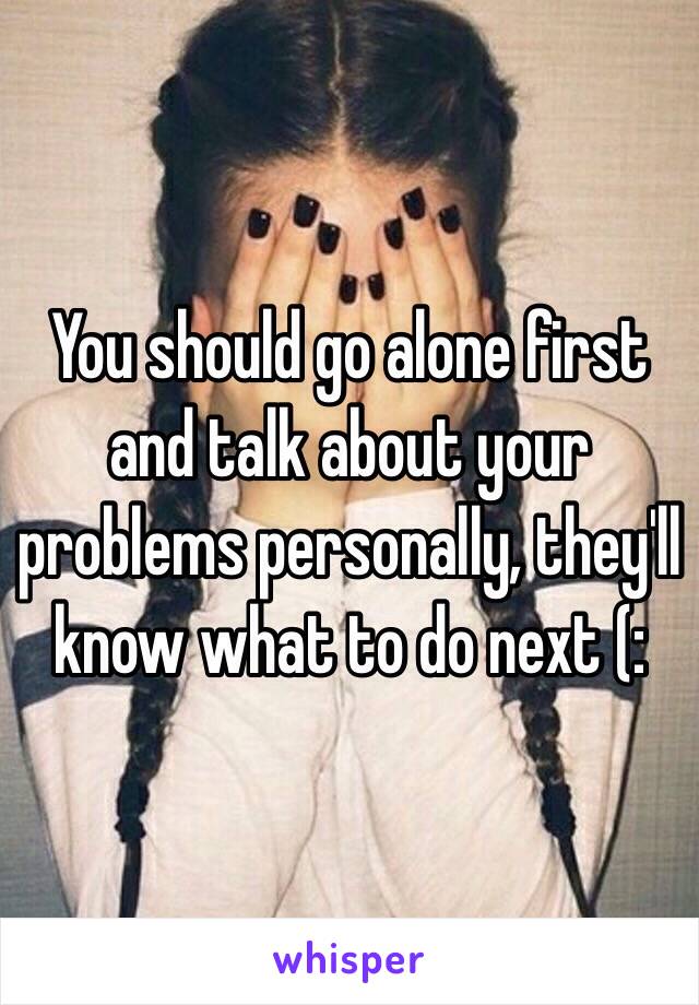 You should go alone first and talk about your problems personally, they'll know what to do next (: 