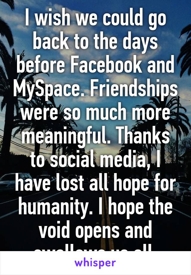 I wish we could go back to the days before Facebook and MySpace. Friendships were so much more meaningful. Thanks to social media, I have lost all hope for humanity. I hope the void opens and swallows us all.