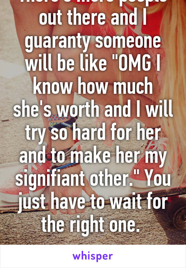 People will suck. There's more people out there and I guaranty someone will be like "OMG I know how much she's worth and I will try so hard for her and to make her my signifiant other." You just have to wait for the right one. 

Have a lovely day stranger. 