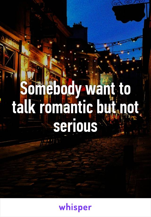 Somebody want to talk romantic but not serious